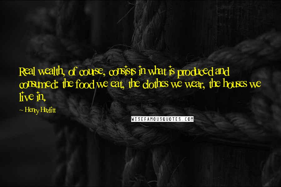 Henry Hazlitt Quotes: Real wealth, of course, consists in what is produced and consumed: the food we eat, the clothes we wear, the houses we live in.