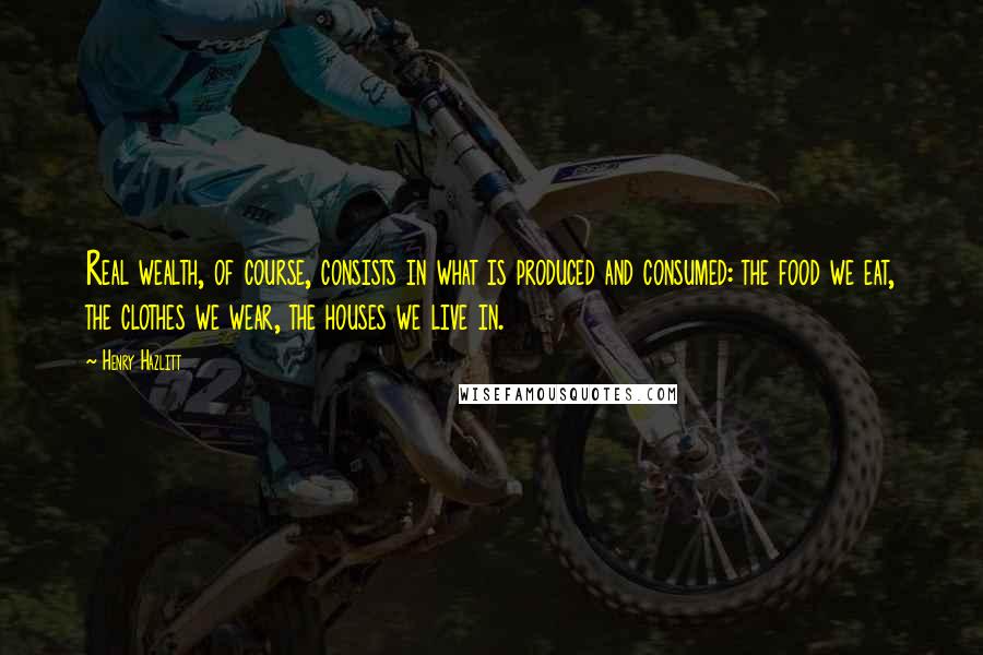 Henry Hazlitt Quotes: Real wealth, of course, consists in what is produced and consumed: the food we eat, the clothes we wear, the houses we live in.