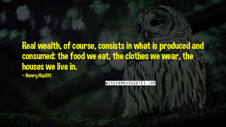 Henry Hazlitt Quotes: Real wealth, of course, consists in what is produced and consumed: the food we eat, the clothes we wear, the houses we live in.