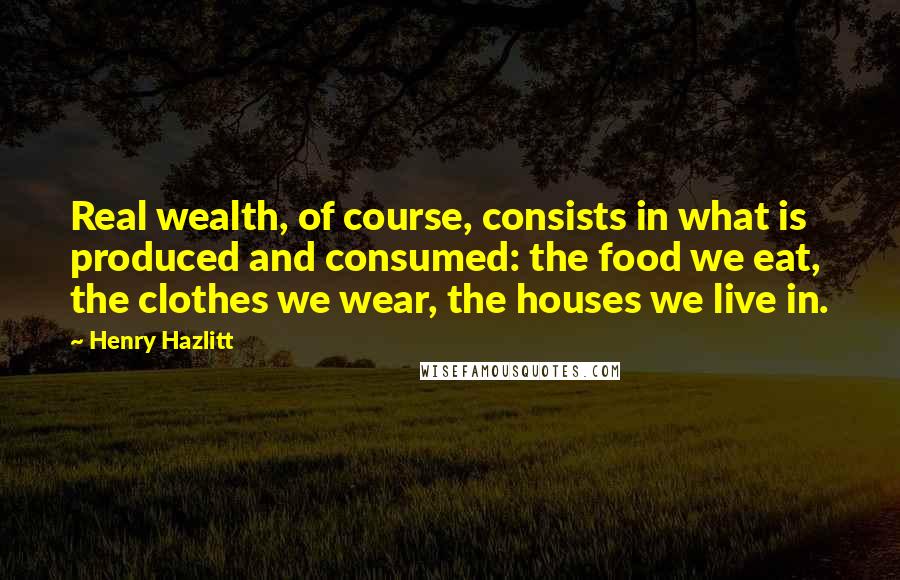 Henry Hazlitt Quotes: Real wealth, of course, consists in what is produced and consumed: the food we eat, the clothes we wear, the houses we live in.