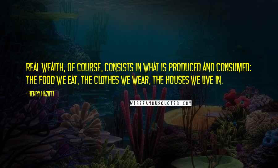 Henry Hazlitt Quotes: Real wealth, of course, consists in what is produced and consumed: the food we eat, the clothes we wear, the houses we live in.