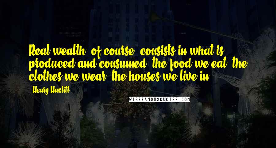 Henry Hazlitt Quotes: Real wealth, of course, consists in what is produced and consumed: the food we eat, the clothes we wear, the houses we live in.