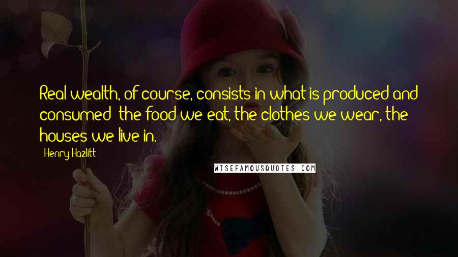 Henry Hazlitt Quotes: Real wealth, of course, consists in what is produced and consumed: the food we eat, the clothes we wear, the houses we live in.