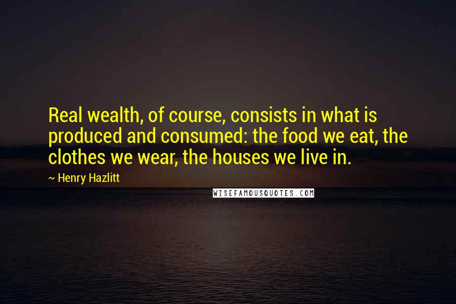 Henry Hazlitt Quotes: Real wealth, of course, consists in what is produced and consumed: the food we eat, the clothes we wear, the houses we live in.