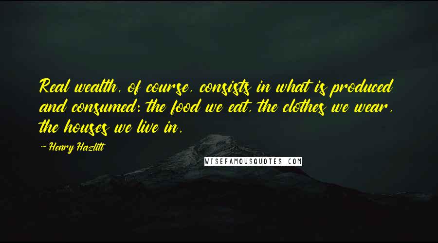Henry Hazlitt Quotes: Real wealth, of course, consists in what is produced and consumed: the food we eat, the clothes we wear, the houses we live in.