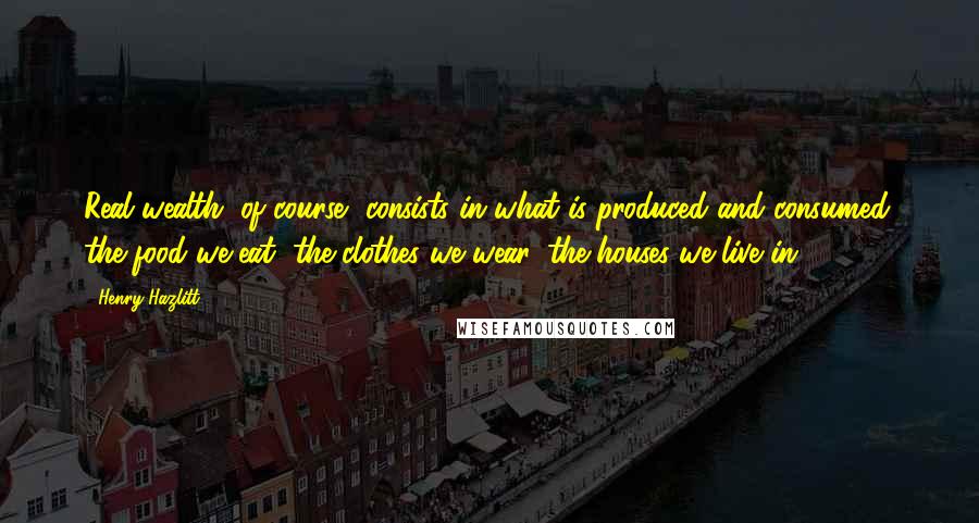 Henry Hazlitt Quotes: Real wealth, of course, consists in what is produced and consumed: the food we eat, the clothes we wear, the houses we live in.