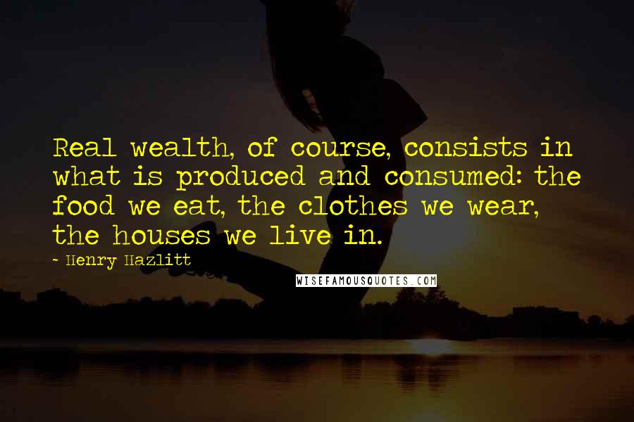 Henry Hazlitt Quotes: Real wealth, of course, consists in what is produced and consumed: the food we eat, the clothes we wear, the houses we live in.