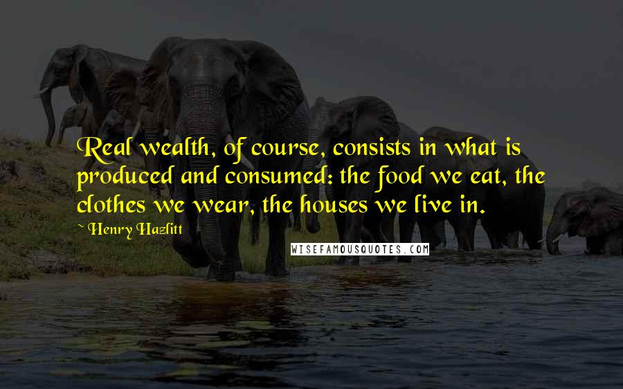 Henry Hazlitt Quotes: Real wealth, of course, consists in what is produced and consumed: the food we eat, the clothes we wear, the houses we live in.