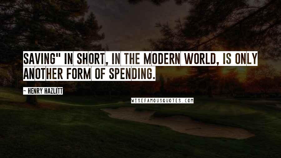 Henry Hazlitt Quotes: Saving" in short, in the modern world, is only another form of spending.
