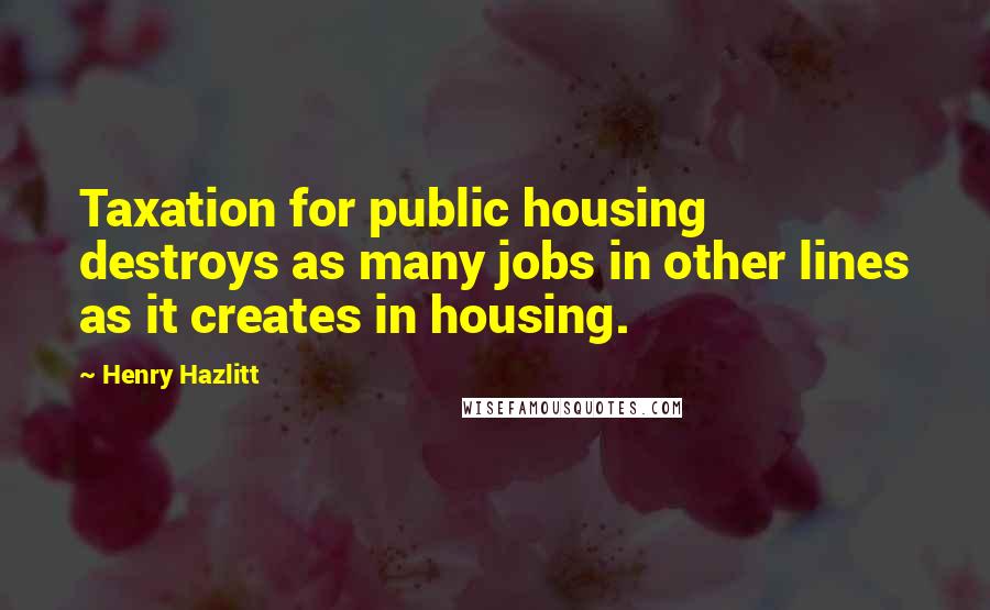 Henry Hazlitt Quotes: Taxation for public housing destroys as many jobs in other lines as it creates in housing.