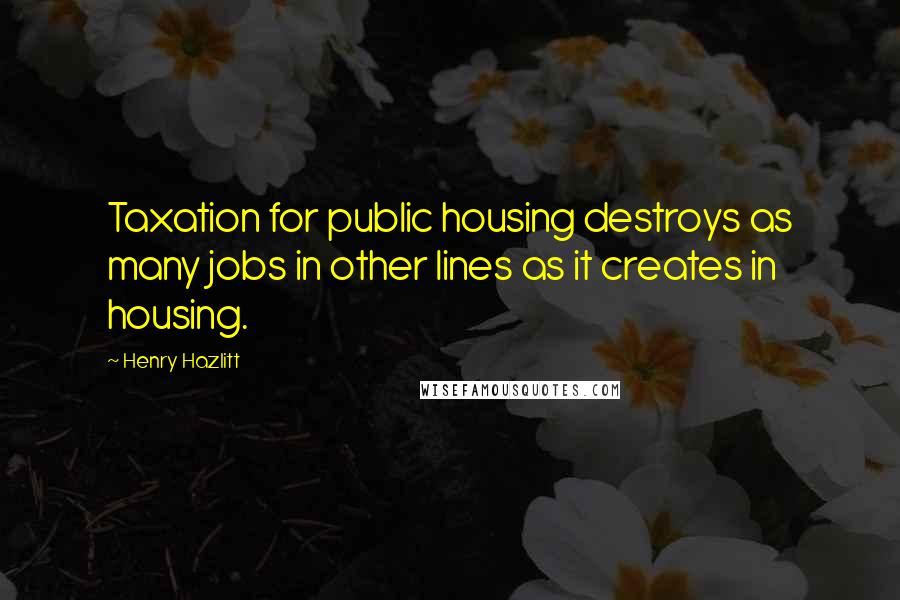 Henry Hazlitt Quotes: Taxation for public housing destroys as many jobs in other lines as it creates in housing.