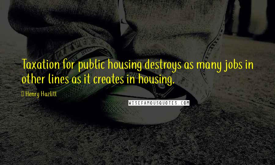 Henry Hazlitt Quotes: Taxation for public housing destroys as many jobs in other lines as it creates in housing.