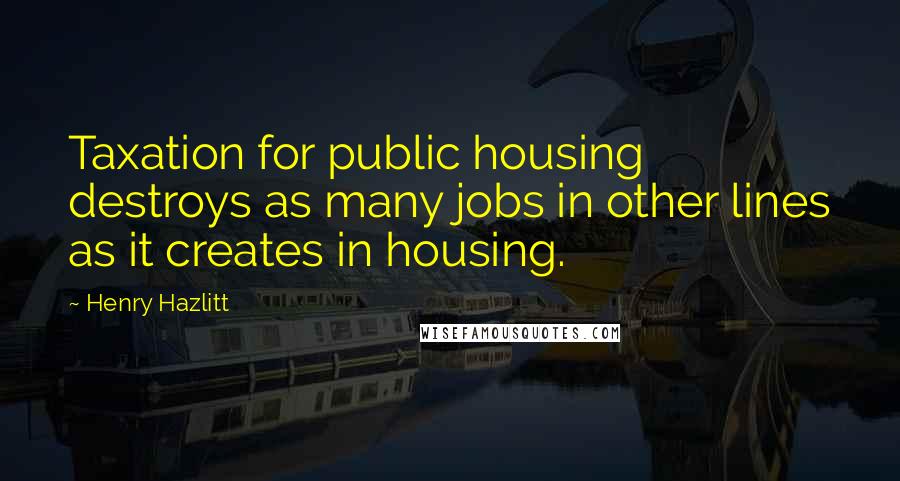 Henry Hazlitt Quotes: Taxation for public housing destroys as many jobs in other lines as it creates in housing.