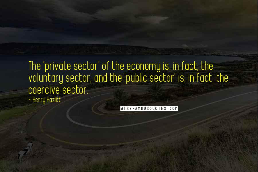 Henry Hazlitt Quotes: The 'private sector' of the economy is, in fact, the voluntary sector; and the 'public sector' is, in fact, the coercive sector.