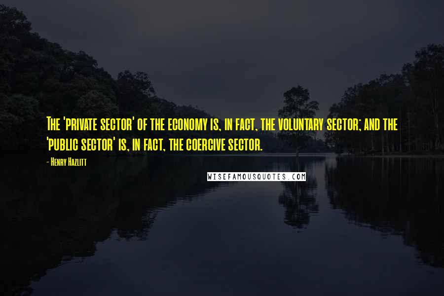 Henry Hazlitt Quotes: The 'private sector' of the economy is, in fact, the voluntary sector; and the 'public sector' is, in fact, the coercive sector.