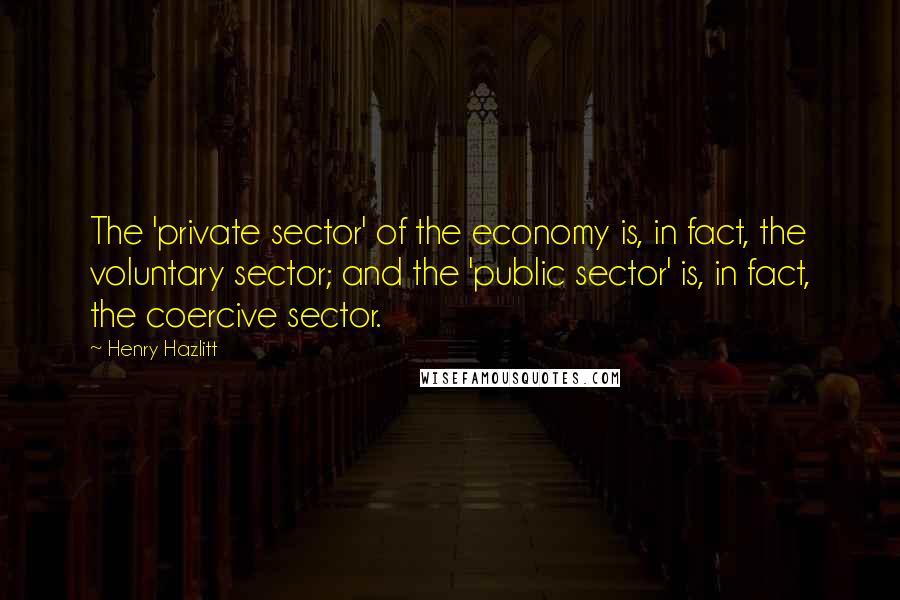 Henry Hazlitt Quotes: The 'private sector' of the economy is, in fact, the voluntary sector; and the 'public sector' is, in fact, the coercive sector.