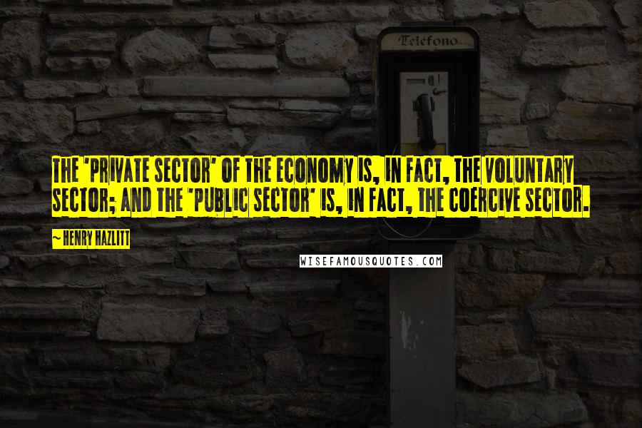 Henry Hazlitt Quotes: The 'private sector' of the economy is, in fact, the voluntary sector; and the 'public sector' is, in fact, the coercive sector.