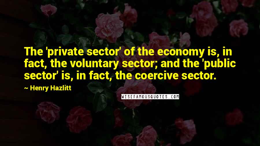 Henry Hazlitt Quotes: The 'private sector' of the economy is, in fact, the voluntary sector; and the 'public sector' is, in fact, the coercive sector.