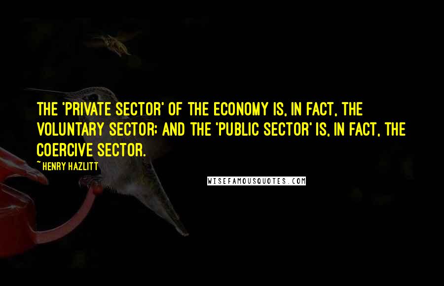 Henry Hazlitt Quotes: The 'private sector' of the economy is, in fact, the voluntary sector; and the 'public sector' is, in fact, the coercive sector.