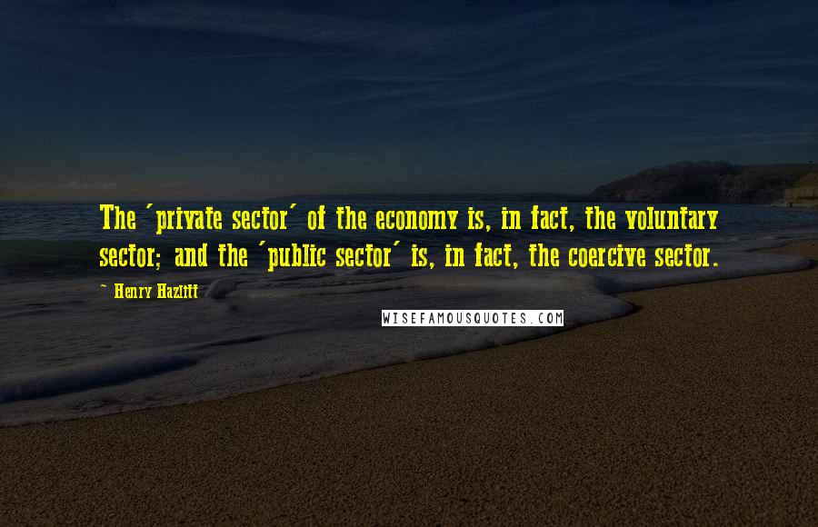 Henry Hazlitt Quotes: The 'private sector' of the economy is, in fact, the voluntary sector; and the 'public sector' is, in fact, the coercive sector.