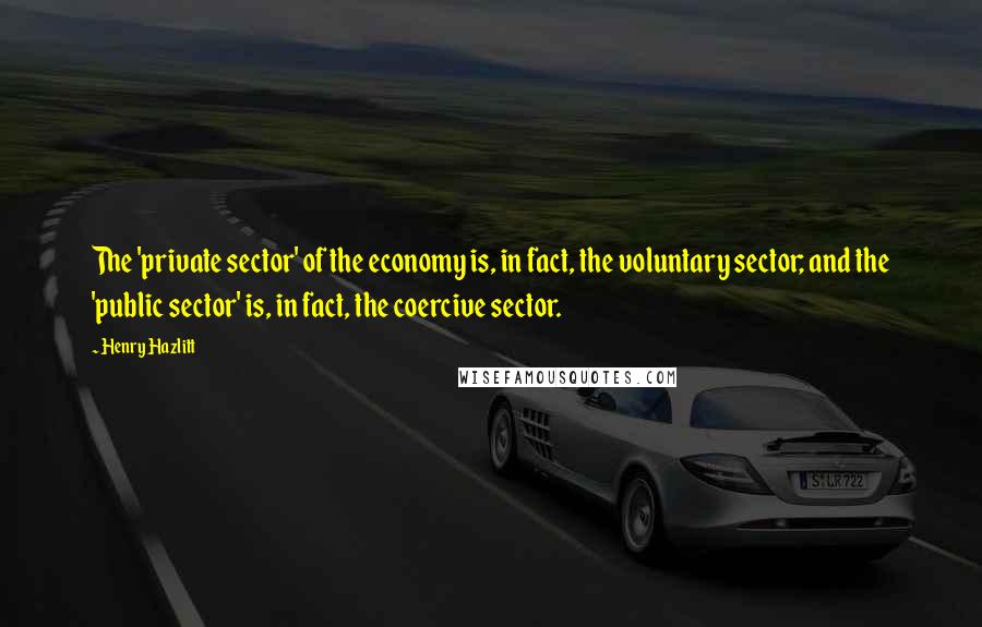 Henry Hazlitt Quotes: The 'private sector' of the economy is, in fact, the voluntary sector; and the 'public sector' is, in fact, the coercive sector.