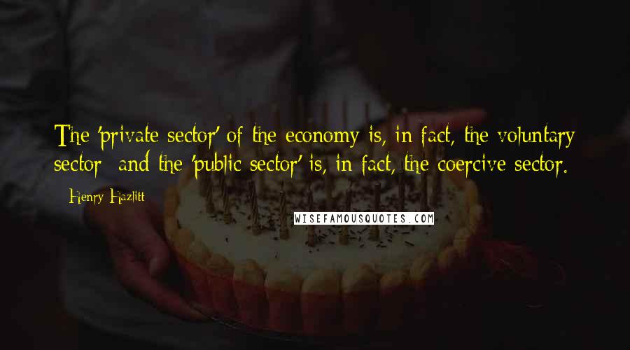 Henry Hazlitt Quotes: The 'private sector' of the economy is, in fact, the voluntary sector; and the 'public sector' is, in fact, the coercive sector.