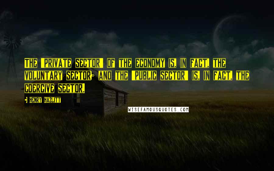 Henry Hazlitt Quotes: The 'private sector' of the economy is, in fact, the voluntary sector; and the 'public sector' is, in fact, the coercive sector.