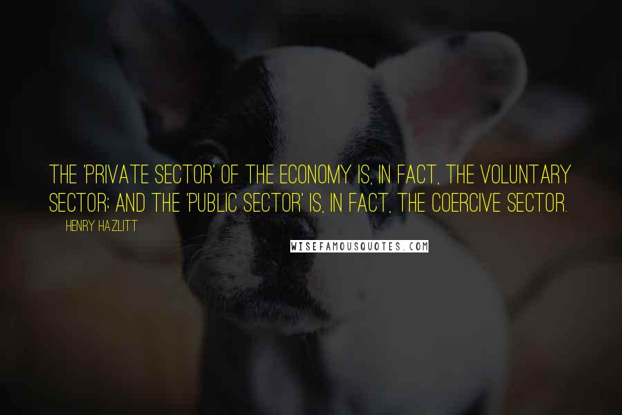 Henry Hazlitt Quotes: The 'private sector' of the economy is, in fact, the voluntary sector; and the 'public sector' is, in fact, the coercive sector.