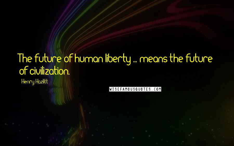 Henry Hazlitt Quotes: The future of human liberty ... means the future of civilization.