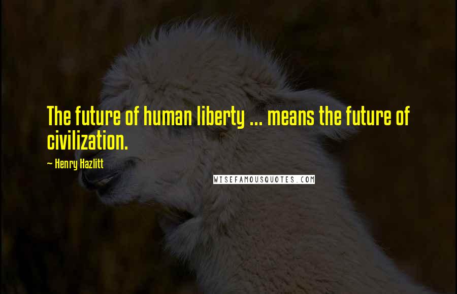 Henry Hazlitt Quotes: The future of human liberty ... means the future of civilization.