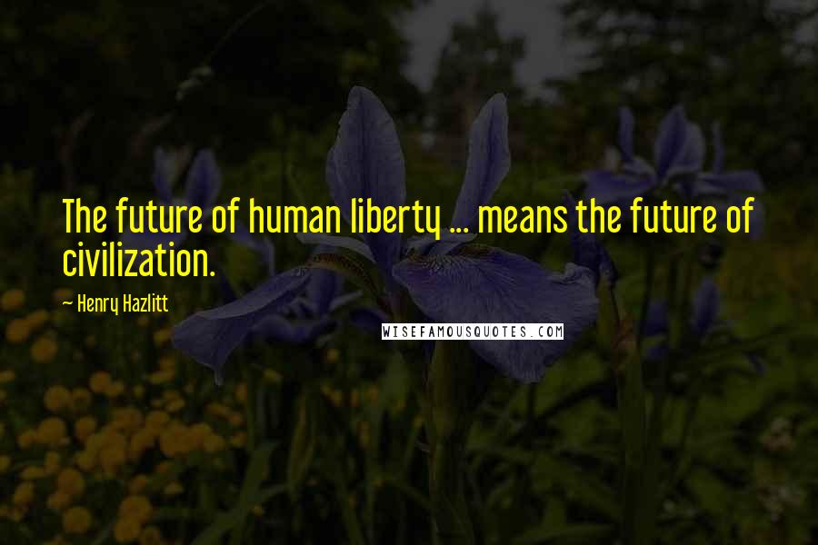 Henry Hazlitt Quotes: The future of human liberty ... means the future of civilization.