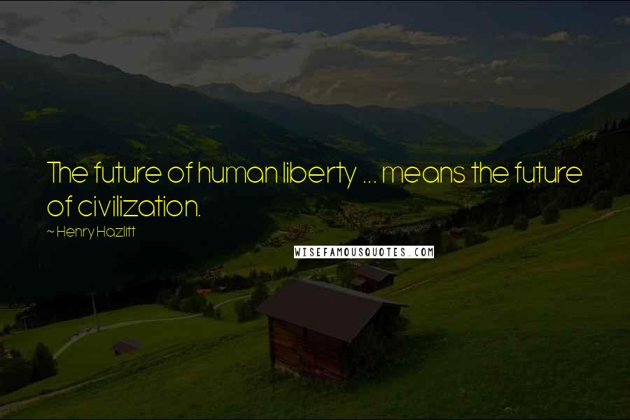 Henry Hazlitt Quotes: The future of human liberty ... means the future of civilization.