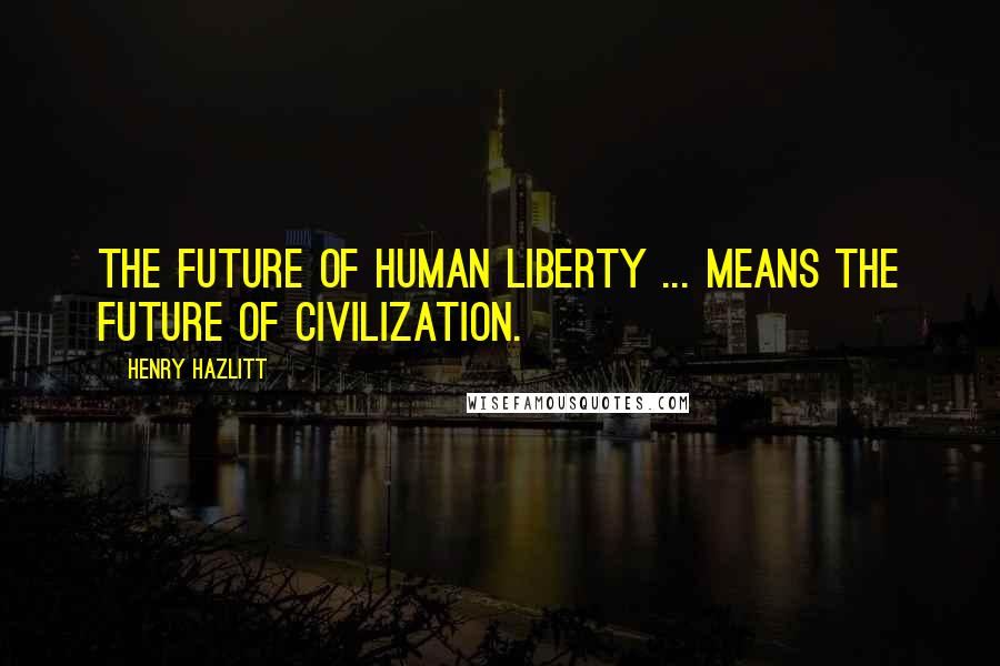 Henry Hazlitt Quotes: The future of human liberty ... means the future of civilization.