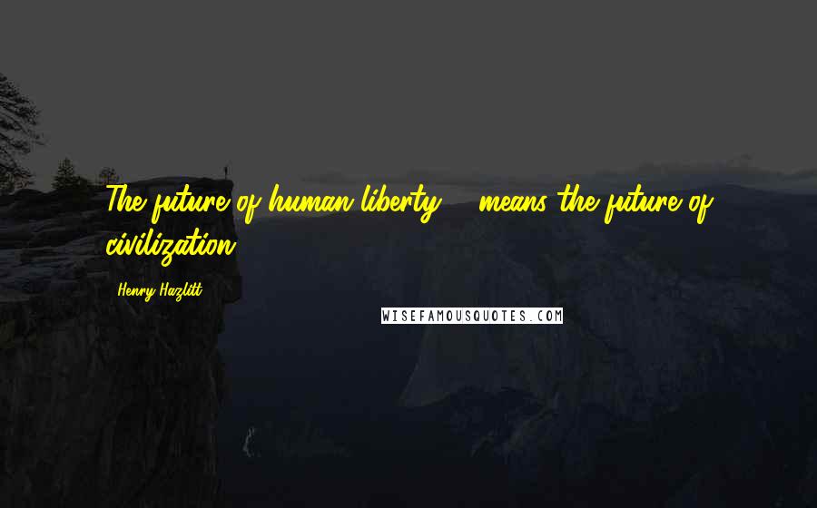 Henry Hazlitt Quotes: The future of human liberty ... means the future of civilization.