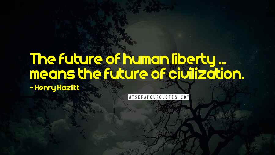 Henry Hazlitt Quotes: The future of human liberty ... means the future of civilization.