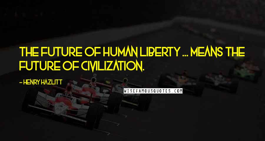 Henry Hazlitt Quotes: The future of human liberty ... means the future of civilization.