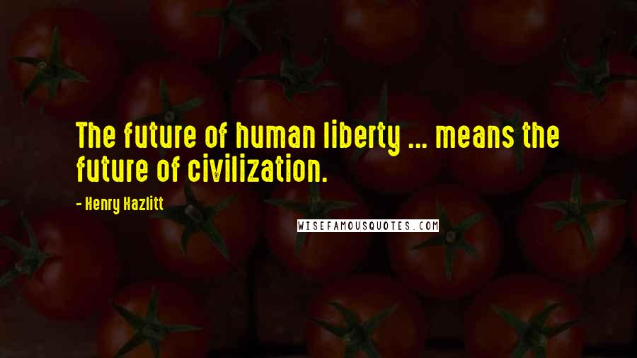 Henry Hazlitt Quotes: The future of human liberty ... means the future of civilization.