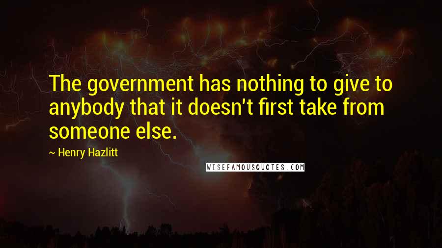 Henry Hazlitt Quotes: The government has nothing to give to anybody that it doesn't first take from someone else.