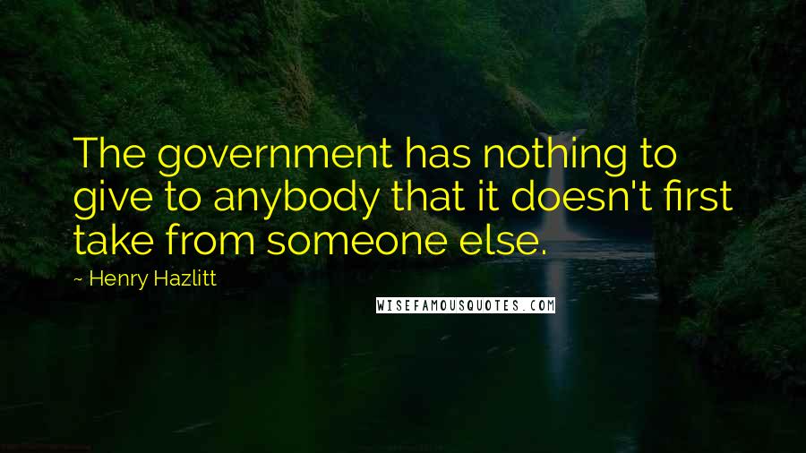 Henry Hazlitt Quotes: The government has nothing to give to anybody that it doesn't first take from someone else.