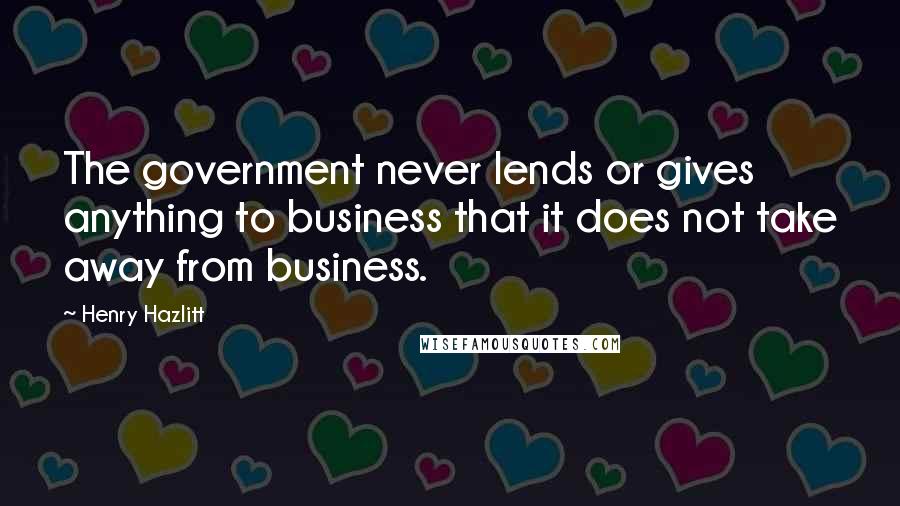 Henry Hazlitt Quotes: The government never lends or gives anything to business that it does not take away from business.