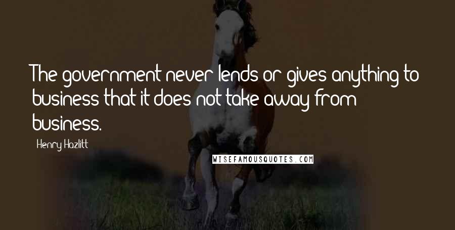 Henry Hazlitt Quotes: The government never lends or gives anything to business that it does not take away from business.