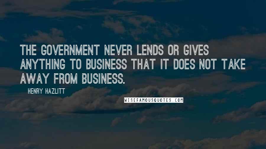 Henry Hazlitt Quotes: The government never lends or gives anything to business that it does not take away from business.