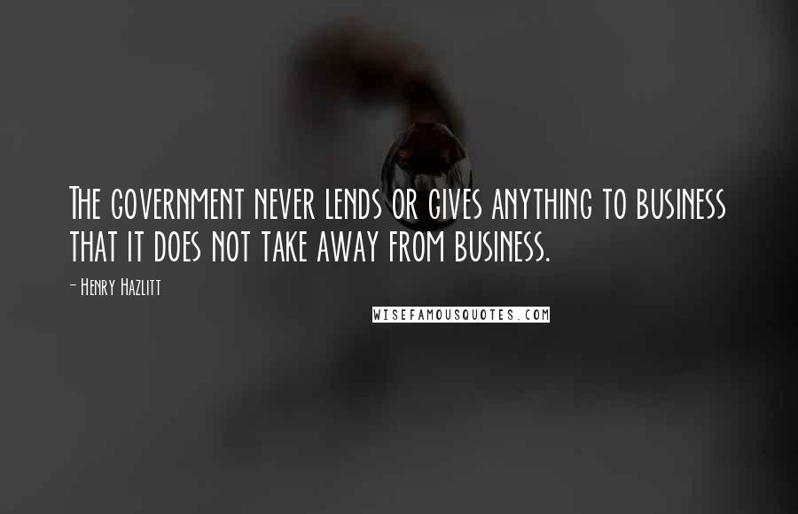 Henry Hazlitt Quotes: The government never lends or gives anything to business that it does not take away from business.