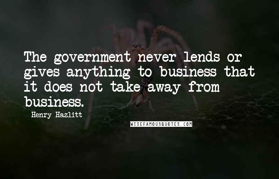 Henry Hazlitt Quotes: The government never lends or gives anything to business that it does not take away from business.