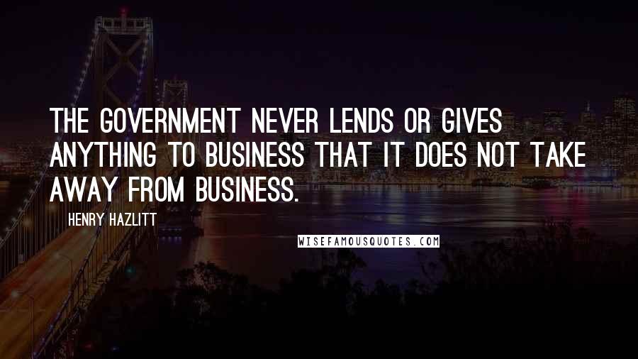 Henry Hazlitt Quotes: The government never lends or gives anything to business that it does not take away from business.