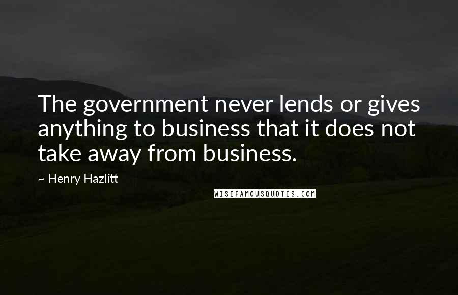 Henry Hazlitt Quotes: The government never lends or gives anything to business that it does not take away from business.