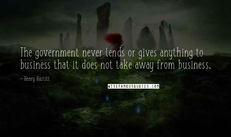 Henry Hazlitt Quotes: The government never lends or gives anything to business that it does not take away from business.