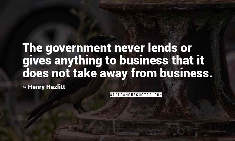 Henry Hazlitt Quotes: The government never lends or gives anything to business that it does not take away from business.