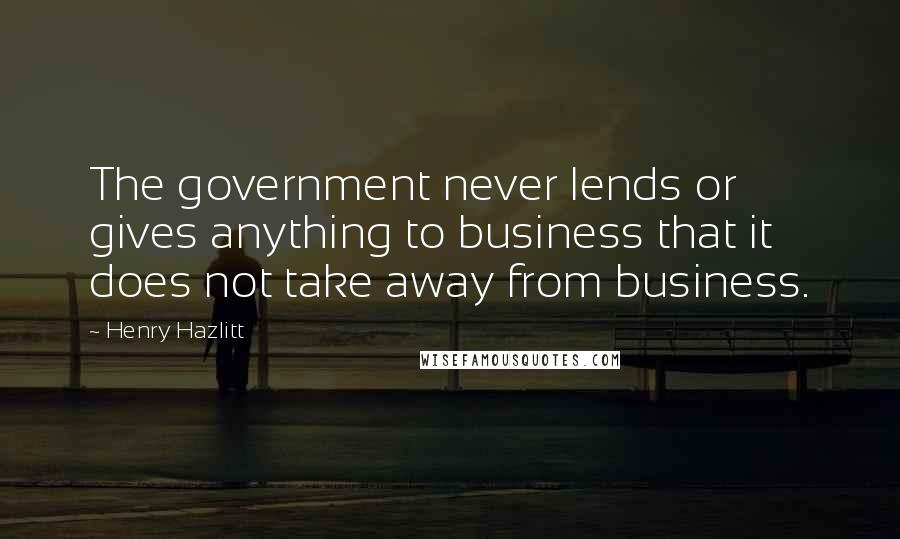 Henry Hazlitt Quotes: The government never lends or gives anything to business that it does not take away from business.