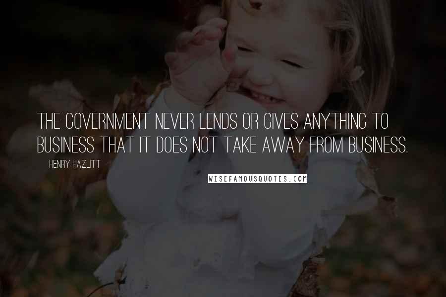 Henry Hazlitt Quotes: The government never lends or gives anything to business that it does not take away from business.